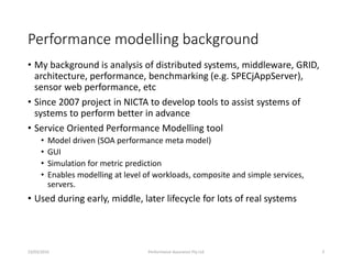Performance modelling background
• My background is analysis of distributed systems, middleware, GRID,
architecture, performance, benchmarking (e.g. SPECjAppServer),
sensor web performance, etc
• Since 2007 project in NICTA to develop tools to assist systems of
systems to perform better in advance
• Service Oriented Performance Modelling tool
• Model driven (SOA performance meta model)
• GUI
• Simulation for metric prediction
• Enables modelling at level of workloads, composite and simple services,
servers.
• Used during early, middle, later lifecycle for lots of real systems
23/03/2016 Performance Assurance Pty Ltd 3
 