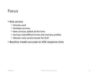 Focus
• Risk service
• Heavily used
• Multiple services
• New services added all the time
• Services had different time and memory profiles
• Would a new service break the SLA?
• Baseline model accurate to 10% response time
23/03/2016 Performance Assurance Pty Ltd 32
 
