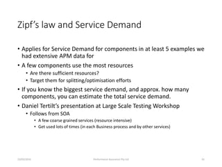 Zipf’s law and Service Demand
• Applies for Service Demand for components in at least 5 examples we
had extensive APM data for
• A few components use the most resources
• Are there sufficient resources?
• Target them for splitting/optimisation efforts
• If you know the biggest service demand, and approx. how many
components, you can estimate the total service demand.
• Daniel Tertilt’s presentation at Large Scale Testing Workshop
• Follows from SOA
• A few coarse grained services (resource intensive)
• Get used lots of times (in each Business process and by other services)
23/03/2016 Performance Assurance Pty Ltd 41
 