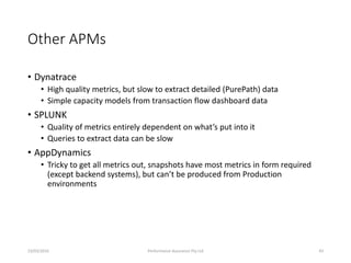 Other APMs
• Dynatrace
• High quality metrics, but slow to extract detailed (PurePath) data
• Simple capacity models from transaction flow dashboard data
• SPLUNK
• Quality of metrics entirely dependent on what’s put into it
• Queries to extract data can be slow
• AppDynamics
• Tricky to get all metrics out, snapshots have most metrics in form required
(except backend systems), but can’t be produced from Production
environments
23/03/2016 Performance Assurance Pty Ltd 43
 