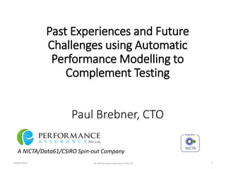 Past Experiences and Future
Challenges using Automatic
Performance Modelling to
Complement Testing
Paul Brebner, CTO
A NICTA/Data61/CSIRO Spin-out Company
16/03/2016 © Performance Assurance Pty Ltd 1
 