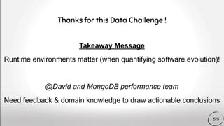 Takeaway Message
Runtime environments matter (when quantifying software evolution)!
@David and MongoDB performance team
Need feedback & domain knowledge to draw actionable conclusions
Thanks for this Data Challenge !
5/5
 