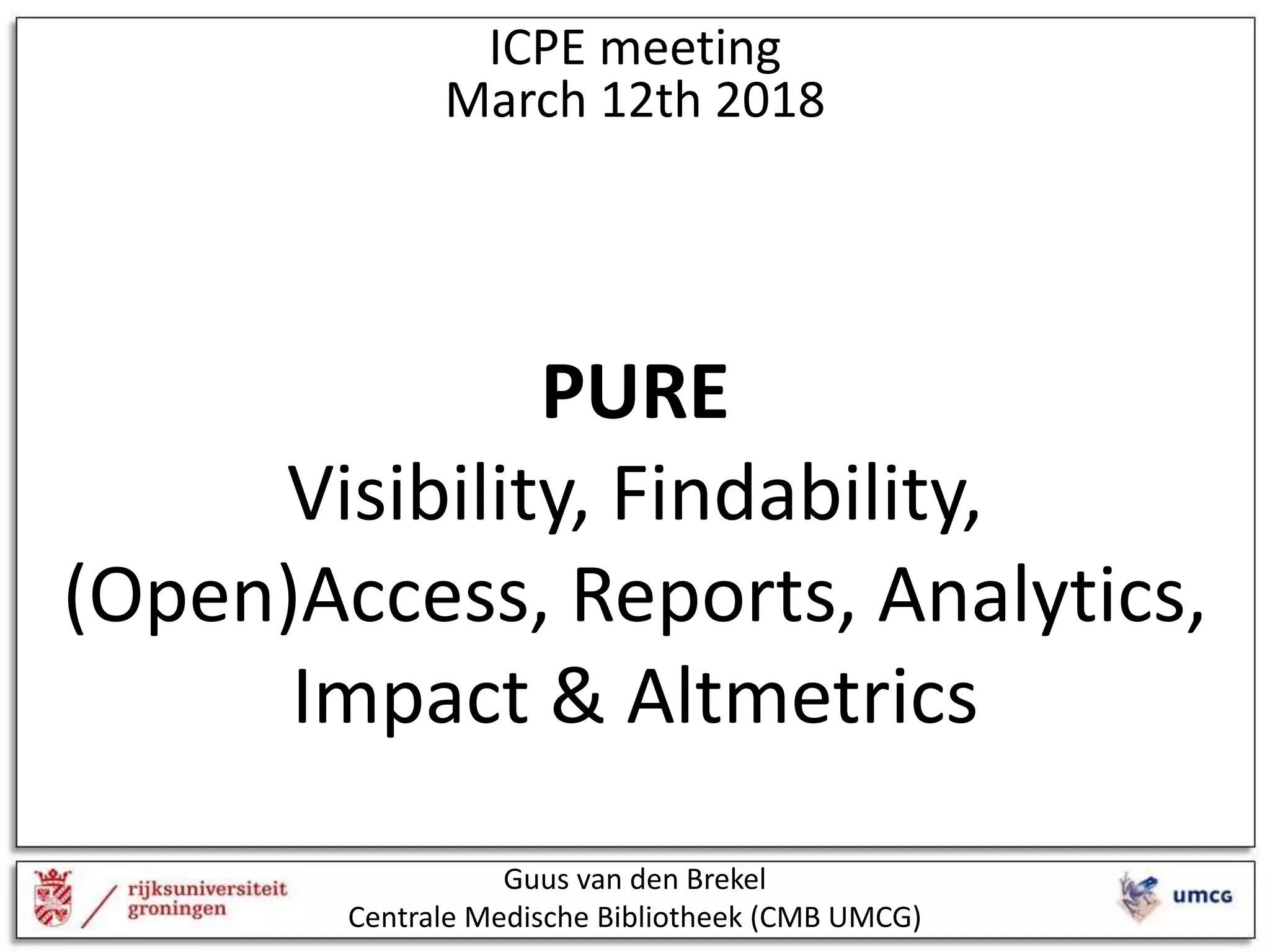 ICPE meeting
March 12th 2018
PURE
Visibility, Findability,
(Open)Access, Reports, Analytics,
Impact & Altmetrics
Guus van den Brekel
Centrale Medische Bibliotheek (CMB UMCG)