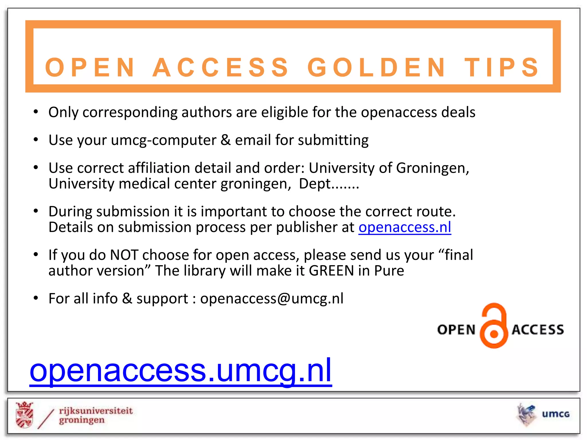 • Only corresponding authors are eligible for the openaccess deals
• Use your umcg-computer & email for submitting
• Use correct affiliation detail and order: University of Groningen,
University medical center groningen, Dept.......
• During submission it is important to choose the correct route.
Details on submission process per publisher at openaccess.nl
• If you do NOT choose for open access, please send us your “final
author version” The library will make it GREEN in Pure
• For all info & support : openaccess@umcg.nl
O P E N A C C E S S G O L D E N T I P S
openaccess.umcg.nl