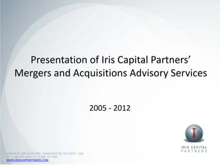 Presentation of Iris Capital Partners’
     Mergers and Acquisitions Advisory Services


                                                       2005 - 2012




2300 M ST, NW SUITE 800 • WASHINGTON, DC 20037 • USA
P: +1 202 521 4440 • F: +1 202 747 2957
WWW.IRISCAPPARTNERS.COM
 