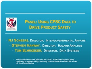 PANEL: USING CPSC DATA TO
                   DRIVE PRODUCT SAFETY

 NJ SCHEERS, DIRECTOR, INTERGOVERNMENTAL AFFAIRS
   STEPHEN HANWAY, DIRECTOR, HAZARD ANALYSIS
    TOM SCHROEDER, DIRECTOR, DATA SYSTEMS

       These comments are those of the CPSC staff and have not been
        reviewed or approved by, and may not necessarily reflect the views
        of, the Commission.
 
