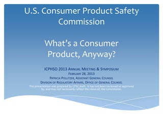 U.S. Consumer Product Safety
         Commission

             What’s a Consumer
             Product, Anyway?
            ICPHSO 2013 ANNUAL MEETING & SYMPOSIUM
                              FEBRUARY 28, 2013
                PATRICIA POLLITZER, ASSISTANT GENERAL COUNSEL
         DIVISION OF REGULATORY AFFAIRS, OFFICE OF GENERAL COUNSEL
 This presentation was prepared by CPSC staff. It has not been reviewed or approved
           by, and may not necessarily reflect the views of, the Commission.
 