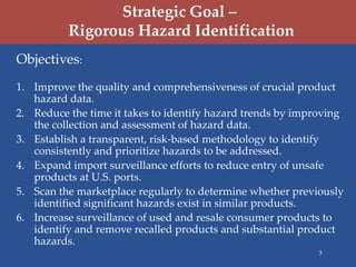 Strategic Goal –
          Rigorous Hazard Identification
Objectives:
1. Improve the quality and comprehensiveness of crucial product
   hazard data.
2. Reduce the time it takes to identify hazard trends by improving
   the collection and assessment of hazard data.
3. Establish a transparent, risk-based methodology to identify
   consistently and prioritize hazards to be addressed.
4. Expand import surveillance efforts to reduce entry of unsafe
   products at U.S. ports.
5. Scan the marketplace regularly to determine whether previously
   identified significant hazards exist in similar products.
6. Increase surveillance of used and resale consumer products to
   identify and remove recalled products and substantial product
   hazards.
                                                            3
 