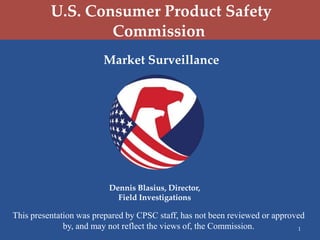 U.S. Consumer Product Safety
                  Commission
                        Market Surveillance




                          Dennis Blasius, Director,
                            Field Investigations

This presentation was prepared by CPSC staff, has not been reviewed or approved
              by, and may not reflect the views of, the Commission.          1
 