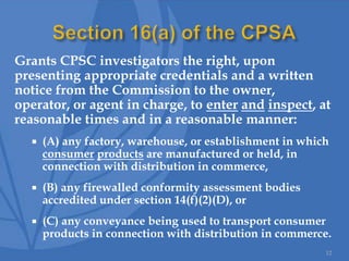 Grants CPSC investigators the right, upon
presenting appropriate credentials and a written
notice from the Commission to the owner,
operator, or agent in charge, to enter and inspect, at
reasonable times and in a reasonable manner:
 (A) any factory, warehouse, or establishment in which
consumer products are manufactured or held, in
connection with distribution in commerce,
 (B) any firewalled conformity assessment bodies
accredited under section 14(f)(2)(D), or
 (C) any conveyance being used to transport consumer
products in connection with distribution in commerce.
12
 