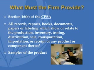  Section 16(b) of the CPSA
 All records, reports, books, documents,
papers or labeling which show or relate to
the production, inventory, testing,
distribution, sale, transportation,
importation, or receipt of any product or
component thereof
 Samples of the product
 