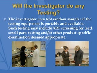  The investigator may test random samples if the
testing equipment is portable and available.
Such testing may include XRF screening for lead,
small parts testing and/or other product specific
examination deemed appropriate.
 