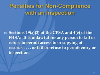  Sections 19(a)(3) of the CPSA and 4(e) of the
FHSA: It is unlawful for any person to fail or
refuse to permit access to or copying of
records . . . . or fail or refuse to permit entry or
inspection.
19
 