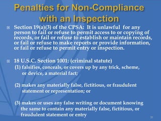  Section 19(a)(3) of the CPSA: It is unlawful for any
person to fail or refuse to permit access to or copying of
records, or fail or refuse to establish or maintain records,
or fail or refuse to make reports or provide information,
or fail or refuse to permit entry or inspection.
 18 U.S.C. Section 1001: (criminal statute)
(1) falsifies, conceals, or covers up by any trick, scheme,
or device, a material fact;
(2) makes any materially false, fictitious, or fraudulent
statement or representation; or
(3) makes or uses any false writing or document knowing
the same to contain any materially false, fictitious, or
fraudulent statement or entry 20
 