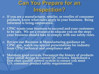  If you are a manufacturer, retailer, or reseller of consumer
products, know what rules apply to your business. Being
informed is being empowered.
 CPSC wants your business to succeed and your customers
to be safe. We are a resource to educate you on the steps
your business should take to comply with our safety rules.
 Review our Business & Manufacturing guidance on
CPSC.gov, watch our special presentations for industry
from CPSC technical and compliance staff.
 Maintain good records. Document the history of products
from initial design to current QC reviews. Implement a
first-class quality control system to ensure you meet
U.S. consumer product safety requirements.
 