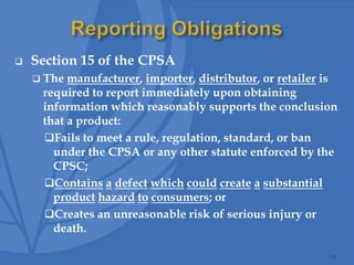  Section 15 of the CPSA
 The manufacturer, importer, distributor, or retailer is
required to report immediately upon obtaining
information which reasonably supports the conclusion
that a product:
Fails to meet a rule, regulation, standard, or ban
under the CPSA or any other statute enforced by the
CPSC;
Contains a defect which could create a substantial
product hazard to consumers; or
Creates an unreasonable risk of serious injury or
death.
24
 
