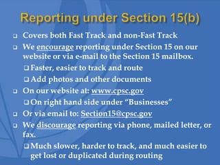  Covers both Fast Track and non-Fast Track
 We encourage reporting under Section 15 on our
website or via e-mail to the Section 15 mailbox.
 Faster, easier to track and route
 Add photos and other documents
 On our website at: www.cpsc.gov
 On right hand side under “Businesses”
 Or via email to: Section15@cpsc.gov
 We discourage reporting via phone, mailed letter, or
fax.
 Much slower, harder to track, and much easier to
get lost or duplicated during routing
 
