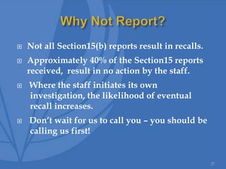  Not all Section15(b) reports result in recalls.
 Approximately 40% of the Section15 reports
received, result in no action by the staff.
 Where the staff initiates its own
investigation, the likelihood of eventual
recall increases.
 Don’t wait for us to call you – you should be
calling us first!
27
 