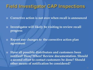  Corrective action is not over when recall is announced
 Investigator will likely be visiting to review recall
progress
 Report any changes to the corrective action plan
agreement
 Have all possible distributors and customers been
notified? How/ When? Review documentation. Should
a second effort to contact customers be done? Should
other means of notification be considered?
32
 