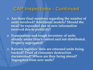  Are there final numbers regarding the number of
units involved? Additional models? Should the
recall be expanded due to new information
received due to publicity?
 Examination and rough inventory of units
already under firm’s control and not distributed.
Properly segregated?
 Reverse logistics: How are returned units being
tracked? Proof of consumer destruction
documented? Where are they being stored?
Segregated from new units?
33
 