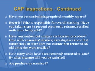  Have you been submitting required monthly reports?
 Records? Who is responsible for overall tracking? Have
you taken steps to prevent previously returned recalled
units from being sold?
 Have you worked out a repair verification procedure?
How will consumers/ retailers/ investigators know that
future stock in store does not include non-refurbished/
old units that were recalled?
 How many units have been returned/ corrected to-date?
By what measure will you be satisfied?
 Are products quarantined?
34
 