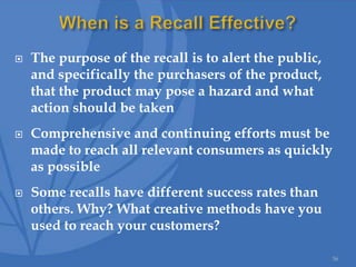  The purpose of the recall is to alert the public,
and specifically the purchasers of the product,
that the product may pose a hazard and what
action should be taken
 Comprehensive and continuing efforts must be
made to reach all relevant consumers as quickly
as possible
 Some recalls have different success rates than
others. Why? What creative methods have you
used to reach your customers?
36
 