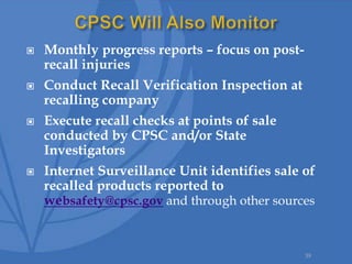  Monthly progress reports – focus on post-
recall injuries
 Conduct Recall Verification Inspection at
recalling company
 Execute recall checks at points of sale
conducted by CPSC and/or State
Investigators
 Internet Surveillance Unit identifies sale of
recalled products reported to
websafety@cpsc.gov and through other sources
39
 