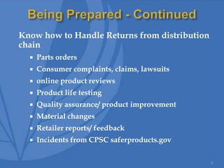 Know how to Handle Returns from distribution
chain
 Parts orders
 Consumer complaints, claims, lawsuits
 online product reviews
 Product life testing
 Quality assurance/ product improvement
 Material changes
 Retailer reports/ feedback
 Incidents from CPSC saferproducts.gov
6
 