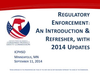REGULATORY
ENFORCEMENT:
AN INTRODUCTION &
REFRESHER, WITH
2014 UPDATES
ICPHSO
MINNEAPOLIS, MN
SEPTEMBER 11, 2014
VIEWS EXPRESSED IN THIS PRESENTATION ARE THOSE OF THE STAFF AND DO NOT NECESSARILY REPRESENT THE VIEWS OF THE COMMISSION.
 