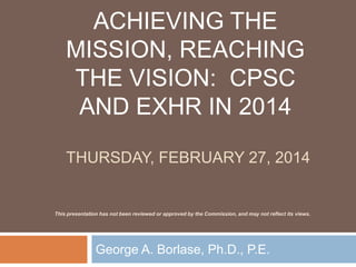 ACHIEVING THE
MISSION, REACHING
THE VISION: CPSC
AND EXHR IN 2014
THURSDAY, FEBRUARY 27, 2014
George A. Borlase, Ph.D., P.E.
This presentation has not been reviewed or approved by the Commission, and may not reflect its views.
 