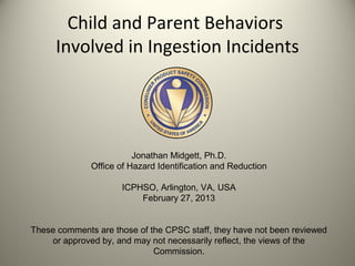 Child and Parent Behaviors
      Involved in Ingestion Incidents




                         Jonathan Midgett, Ph.D.
              Office of Hazard Identification and Reduction

                     ICPHSO, Arlington, VA, USA
                         February 27, 2013


These comments are those of the CPSC staff, they have not been reviewed
    or approved by, and may not necessarily reflect, the views of the
                             Commission.
 