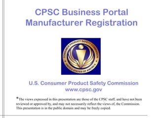 *The views expressed in this presentation are those of the CPSC staff, and have not been
reviewed or approved by, and may not necessarily reflect the views of, the Commission.
This presentation is in the public domain and may be freely copied.
CPSC Business Portal
Manufacturer Registration
U.S. Consumer Product Safety Commission
www.cpsc.gov
 