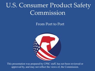U.S. Consumer Product Safety
        Commission
                          From Port to Port




This presentation was prepared by CPSC staff, has not been reviewed or
    approved by, and may not reflect the views of, the Commission.
 