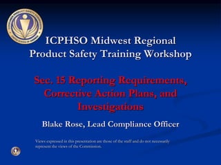 ICPHSO Midwest Regional 
Product Safety Training Workshop 
Sec. 15 Reporting Requirements, 
Corrective Action Plans, and 
Investigations 
Blake Rose, Lead Compliance Officer 
Views expressed in this presentation are those of the staff and do not necessarily 
represent the views of the Commission. 
 