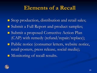 Elements of a Recall 
 Stop production, distribution and retail sales; 
 Submit a Full Report and product samples; 
 Submit a proposed Corrective Action Plan 
(CAP) with remedy (refund/repair/replace); 
 Public notice (consumer letters, website notice, 
retail posters, press release, social media); 
 Monitoring of recall results. 
23 
 