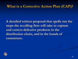 What is a Corrective Action Plan (CAP)? 
A detailed written proposal that spells out the 
steps the recalling firm will take to capture 
and correct defective products in the 
distribution chain, and in the hands of 
consumers. 
25 
 