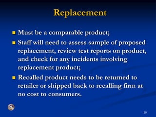Replacement 
 Must be a comparable product; 
 Staff will need to assess sample of proposed 
replacement, review test reports on product, 
and check for any incidents involving 
replacement product; 
 Recalled product needs to be returned to 
retailer or shipped back to recalling firm at 
no cost to consumers. 
29 
 