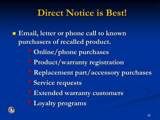Direct Notice is Best! 
 Email, letter or phone call to known 
purchasers of recalled product. 
* Online/phone purchases 
* Product/warranty registration 
* Replacement part/accessory purchases 
* Service requests 
* Extended warranty customers 
* Loyalty programs 
32 
 