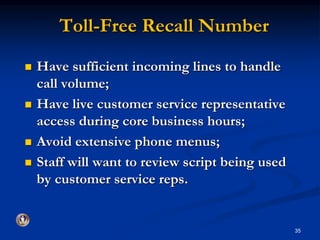 Toll-Free Recall Number 
 Have sufficient incoming lines to handle 
call volume; 
 Have live customer service representative 
access during core business hours; 
 Avoid extensive phone menus; 
 Staff will want to review script being used 
by customer service reps. 
35 
 