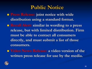 Public Notice 
 Press Release: joint notice with wide 
distribution using a standard format. 
 Recall Alert: similar in wording to a press 
release, but with limited distribution. Firm 
must be able to contact all consumers 
directly, and must submit a list of those 
consumers. 
 Video News Release: a video version of the 
written press release for use by the media. 
38 
 