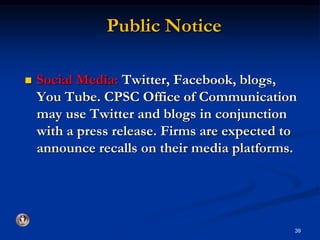 Public Notice 
 Social Media: Twitter, Facebook, blogs, 
You Tube. CPSC Office of Communication 
may use Twitter and blogs in conjunction 
with a press release. Firms are expected to 
announce recalls on their media platforms. 
39 
 