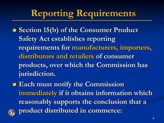 Reporting Requirements 
4 
 Section 15(b) of the Consumer Product 
Safety Act establishes reporting 
requirements for manufacturers, importers, 
distributors and retailers of consumer 
products, over which the Commission has 
jurisdiction. 
 Each must notify the Commission 
immediately if it obtains information which 
reasonably supports the conclusion that a 
product distributed in commerce: 
 