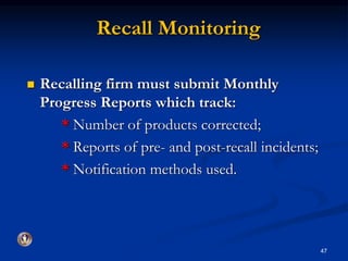 Recall Monitoring 
 Recalling firm must submit Monthly 
Progress Reports which track: 
* Number of products corrected; 
* Reports of pre- and post-recall incidents; 
* Notification methods used. 
47 
 