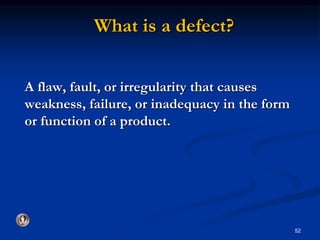 What is a defect? 
A flaw, fault, or irregularity that causes 
weakness, failure, or inadequacy in the form 
or function of a product. 
52 
 