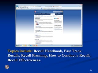 Topics include: Recall Handbook, Fast Track 
Recalls, Recall Planning, How to Conduct a Recall, 
Recall Effectiveness. 
64 
 