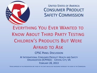 UNITED STATES OF AMERICA
                                                      CONSUMER PRODUCT
                                                      SAFETY COMMISSION

   E VERYTHING YOU E VER WANTED TO
   KNOW A BOUT THIRD PARTY TESTING
    C HILDREN’S PRODUCTS BUT WERE
             A FRAID TO A SK
                                       CPSC PANEL DISCUSSION
                AT INTERNATIONAL CONSUMER PRODUCT HEALTH AND SAFETY
                       ORGANIZATION (ICPHSO) - CRYSTAL CITY, VA
                                  FEBRUARY 28, 2013
VIEWS EXPRESSED IN THIS PRESENTATION ARE THOSE OF THE STAFF AND DO NOT NECESSARILY REPRESENT THE VIEWS OF THE COMMISSION.
 