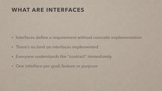 WHAT ARE INTERFACES
• Interfaces deﬁne a requirement without concrete implementation
• There’s no limit on interfaces implemented
• Everyone understands the “contract” immediately
• One interface per goal, feature or purpose
 