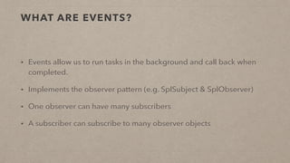 WHAT ARE EVENTS?
• Events allow us to run tasks in the background and call back when
completed.
• Implements the observer pattern (e.g. SplSubject & SplObserver)
• One observer can have many subscribers
• A subscriber can subscribe to many observer objects
 