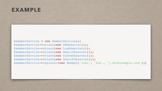 EXAMPLE
$memberService = new MemberService();
$memberService->attach(new DBObserver());
$memberService->attach(new LogObserver());
$memberService->attach(new EmailObserver());
$memberService->attach(new CacheObserver());
$memberService->attach(new SearchObserver());
$memberService->register(new Member('John', 'Doe', 'j.doe@example.com'));
 