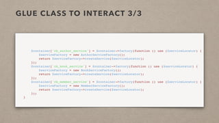 GLUE CLASS TO INTERACT 3/3
        $container['cb_author_service'] = $container->factory(function () use ($serviceLocator) {
            $serviceFactory = new AuthorServiceFactory();
            return $serviceFactory->createService($serviceLocator);
        });
        $container['cb_book_service'] = $container->factory(function () use ($serviceLocator) {
            $serviceFactory = new BookServiceFactory();
            return $serviceFactory->createService($serviceLocator);
        });
        $container['cb_member_service'] = $container->factory(function () use ($serviceLocator) {
            $serviceFactory = new MemberServiceFactory();
            return $serviceFactory->createService($serviceLocator);
        });
    }
 